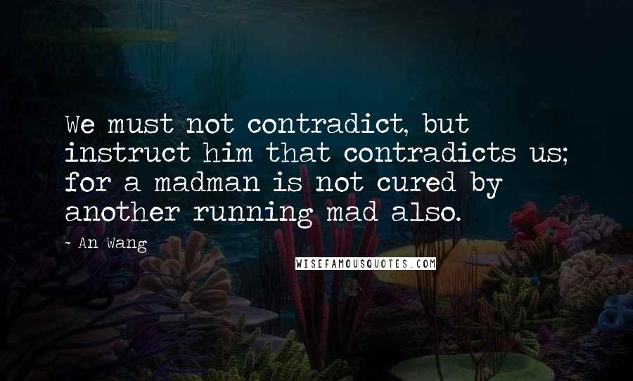 An Wang Quotes: We must not contradict, but instruct him that contradicts us; for a madman is not cured by another running mad also.