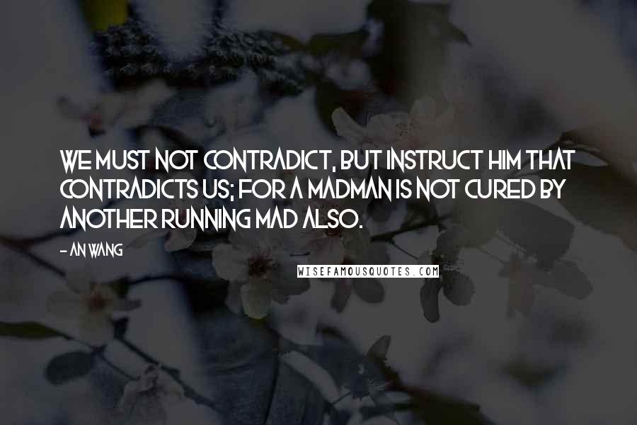 An Wang Quotes: We must not contradict, but instruct him that contradicts us; for a madman is not cured by another running mad also.