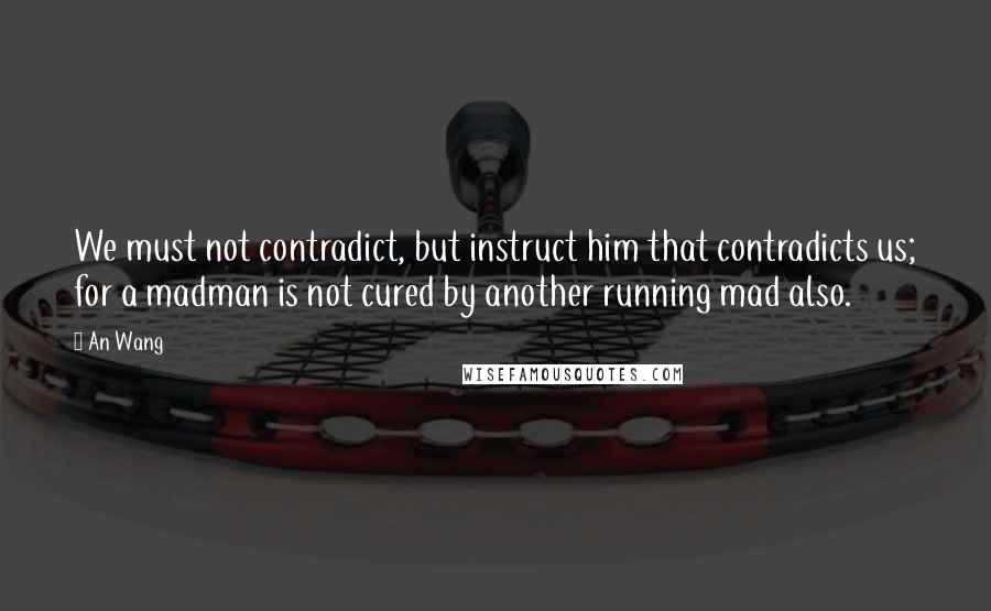 An Wang Quotes: We must not contradict, but instruct him that contradicts us; for a madman is not cured by another running mad also.