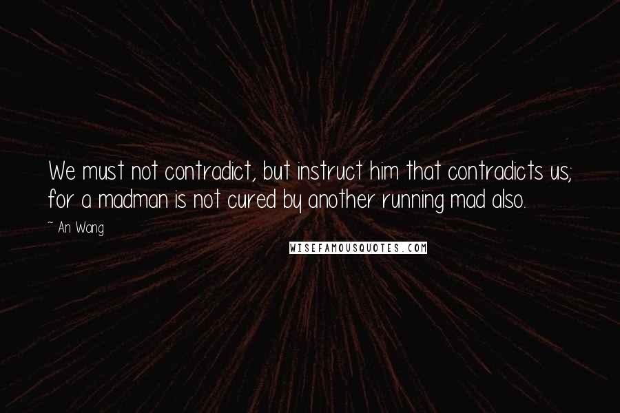An Wang Quotes: We must not contradict, but instruct him that contradicts us; for a madman is not cured by another running mad also.