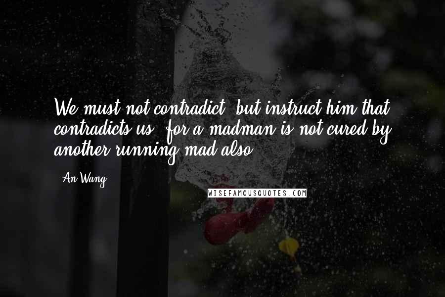 An Wang Quotes: We must not contradict, but instruct him that contradicts us; for a madman is not cured by another running mad also.