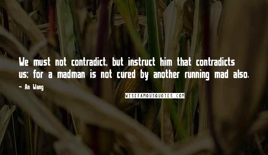An Wang Quotes: We must not contradict, but instruct him that contradicts us; for a madman is not cured by another running mad also.