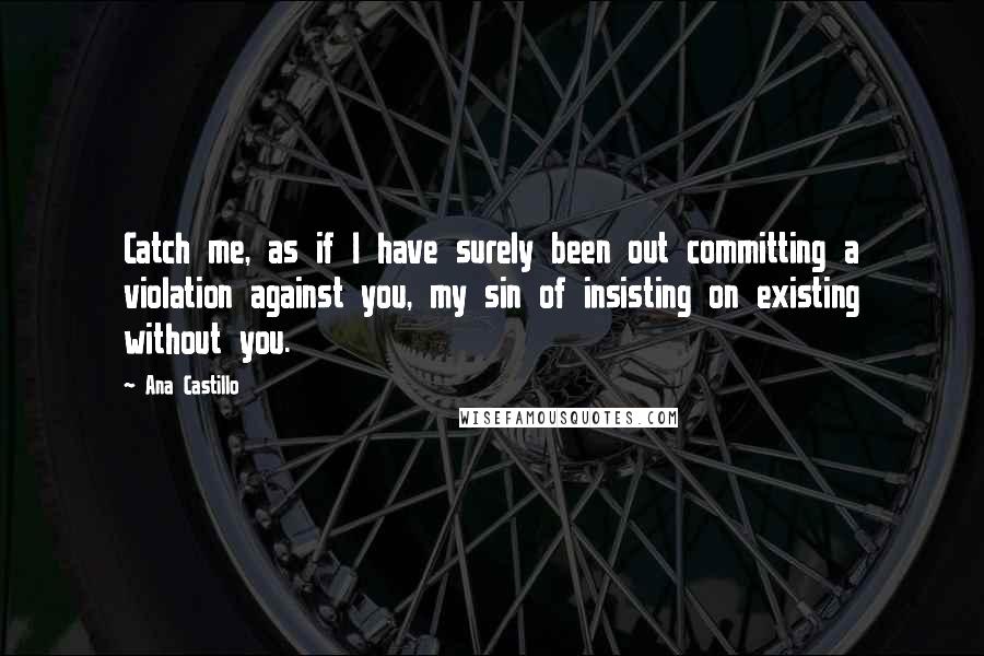 Ana Castillo Quotes: Catch me, as if I have surely been out committing a violation against you, my sin of insisting on existing without you.