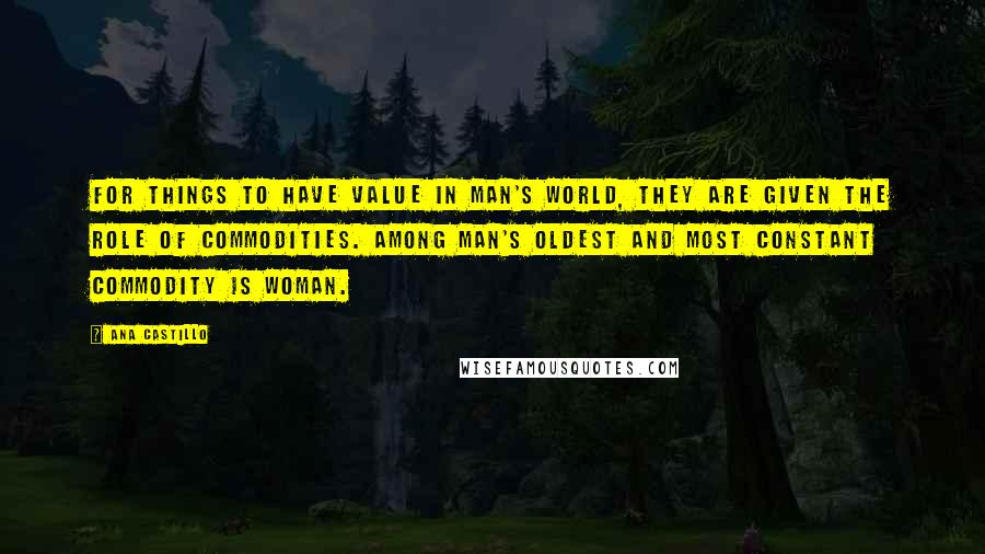 Ana Castillo Quotes: For things to have value in man's world, they are given the role of commodities. Among man's oldest and most constant commodity is woman.