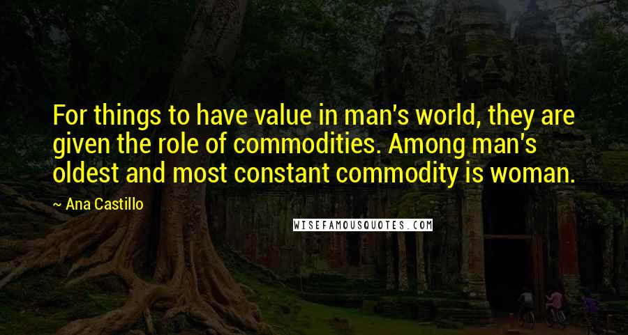 Ana Castillo Quotes: For things to have value in man's world, they are given the role of commodities. Among man's oldest and most constant commodity is woman.