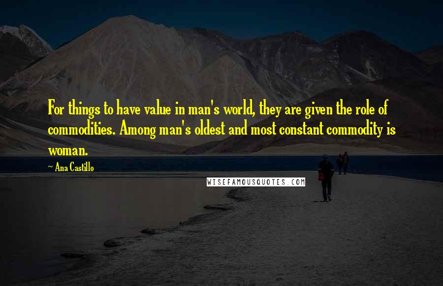 Ana Castillo Quotes: For things to have value in man's world, they are given the role of commodities. Among man's oldest and most constant commodity is woman.