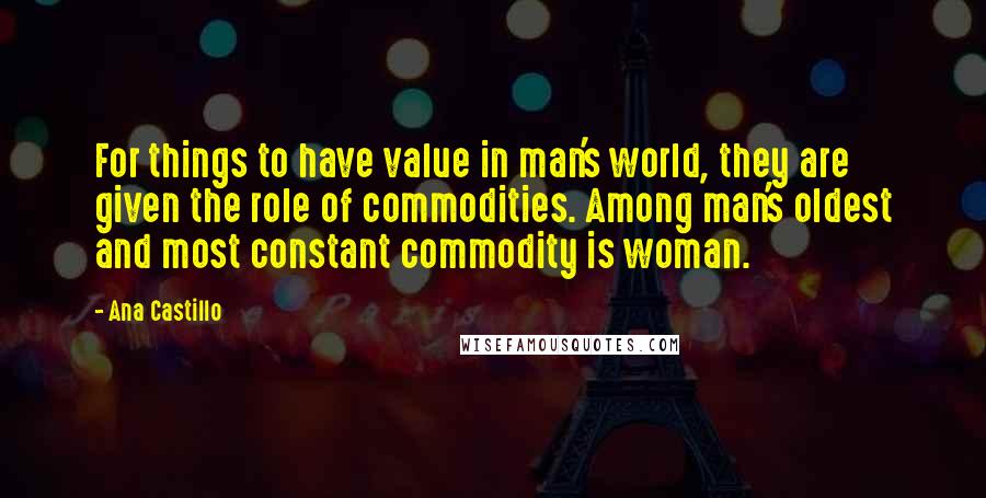 Ana Castillo Quotes: For things to have value in man's world, they are given the role of commodities. Among man's oldest and most constant commodity is woman.