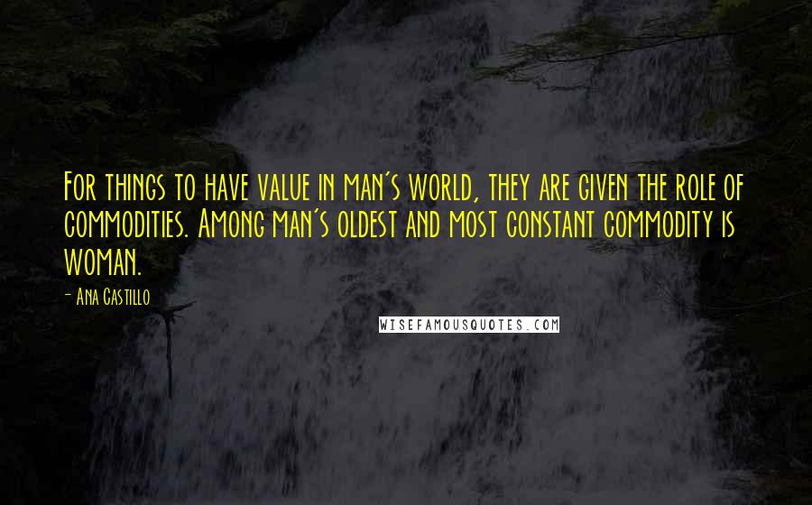 Ana Castillo Quotes: For things to have value in man's world, they are given the role of commodities. Among man's oldest and most constant commodity is woman.