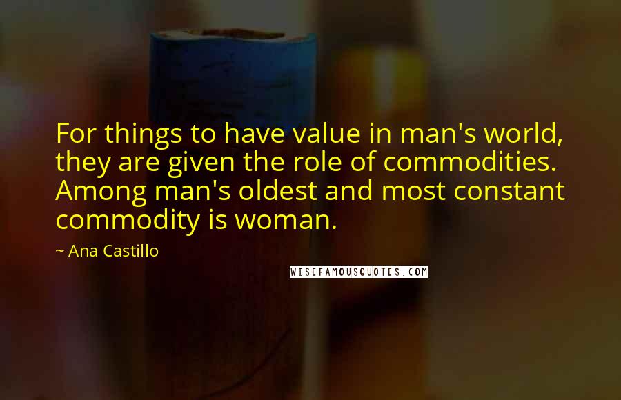 Ana Castillo Quotes: For things to have value in man's world, they are given the role of commodities. Among man's oldest and most constant commodity is woman.