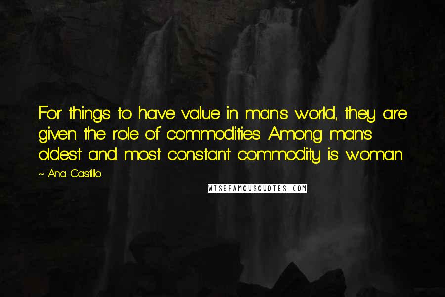 Ana Castillo Quotes: For things to have value in man's world, they are given the role of commodities. Among man's oldest and most constant commodity is woman.