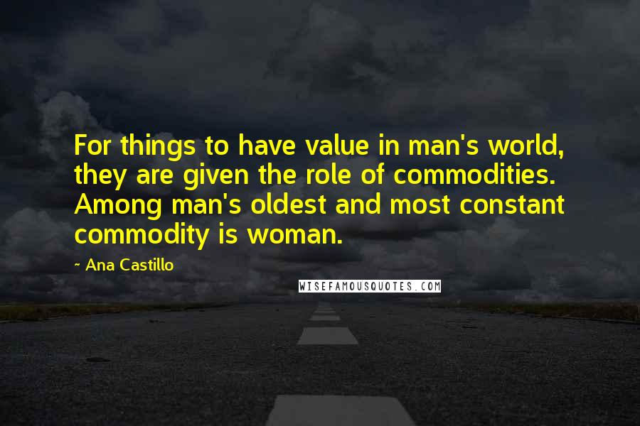 Ana Castillo Quotes: For things to have value in man's world, they are given the role of commodities. Among man's oldest and most constant commodity is woman.