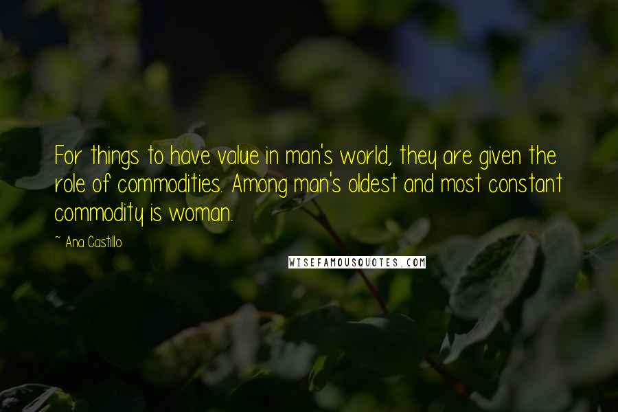 Ana Castillo Quotes: For things to have value in man's world, they are given the role of commodities. Among man's oldest and most constant commodity is woman.