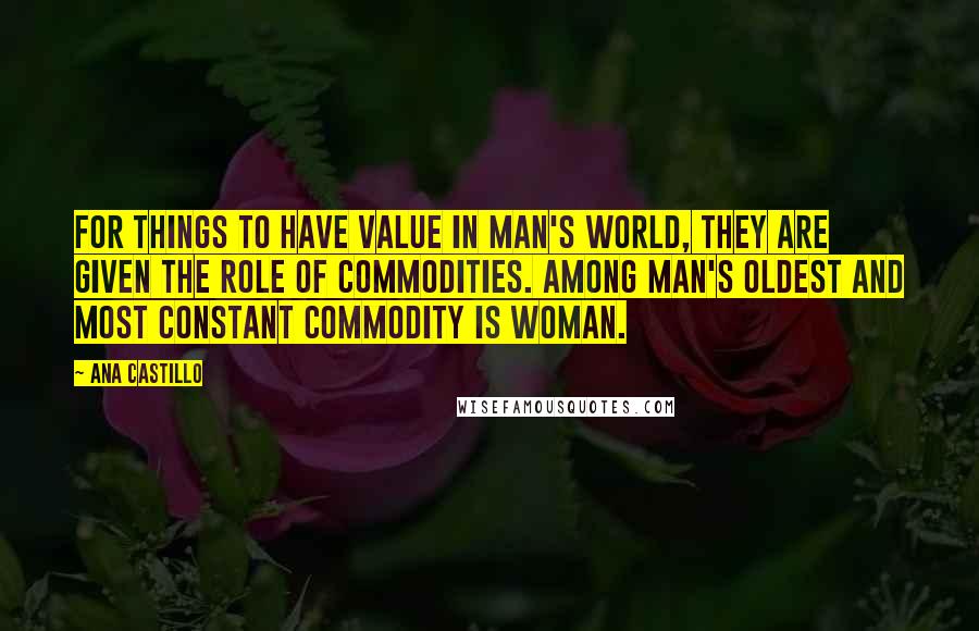 Ana Castillo Quotes: For things to have value in man's world, they are given the role of commodities. Among man's oldest and most constant commodity is woman.