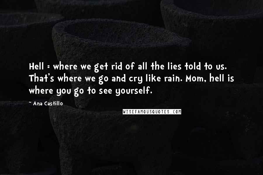 Ana Castillo Quotes: Hell = where we get rid of all the lies told to us. That's where we go and cry like rain. Mom, hell is where you go to see yourself.