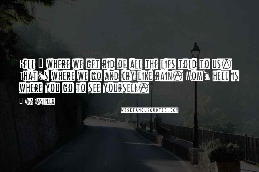 Ana Castillo Quotes: Hell = where we get rid of all the lies told to us. That's where we go and cry like rain. Mom, hell is where you go to see yourself.