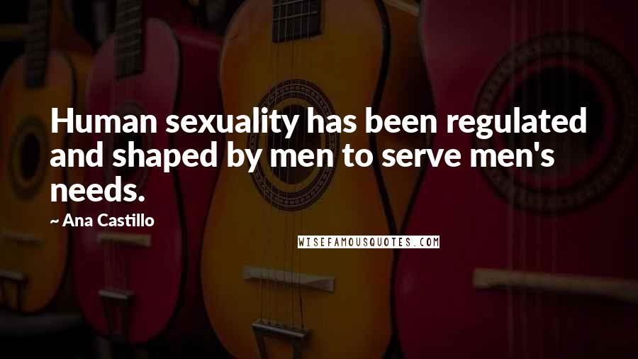 Ana Castillo Quotes: Human sexuality has been regulated and shaped by men to serve men's needs.