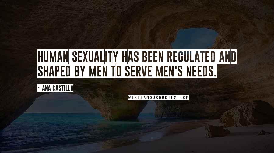 Ana Castillo Quotes: Human sexuality has been regulated and shaped by men to serve men's needs.