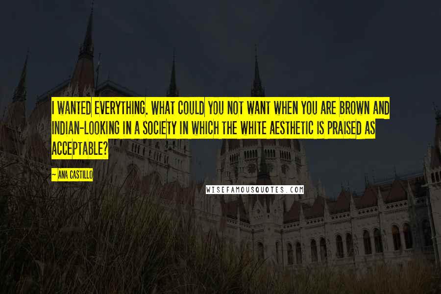 Ana Castillo Quotes: I wanted everything. What could you not want when you are brown and Indian-looking in a society in which the white aesthetic is praised as acceptable?