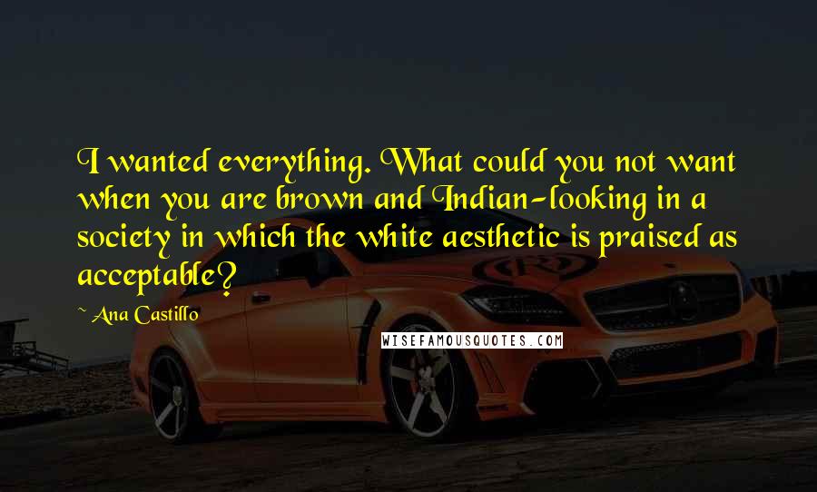 Ana Castillo Quotes: I wanted everything. What could you not want when you are brown and Indian-looking in a society in which the white aesthetic is praised as acceptable?