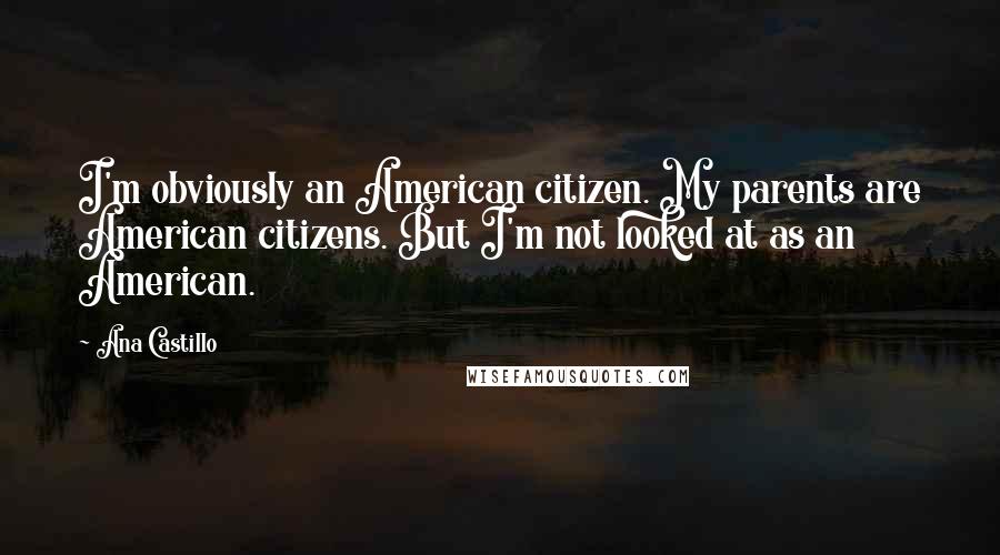 Ana Castillo Quotes: I'm obviously an American citizen. My parents are American citizens. But I'm not looked at as an American.