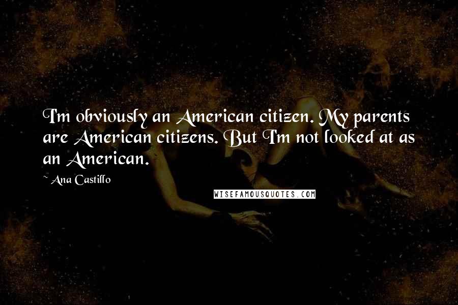 Ana Castillo Quotes: I'm obviously an American citizen. My parents are American citizens. But I'm not looked at as an American.