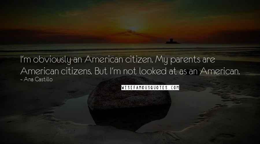 Ana Castillo Quotes: I'm obviously an American citizen. My parents are American citizens. But I'm not looked at as an American.