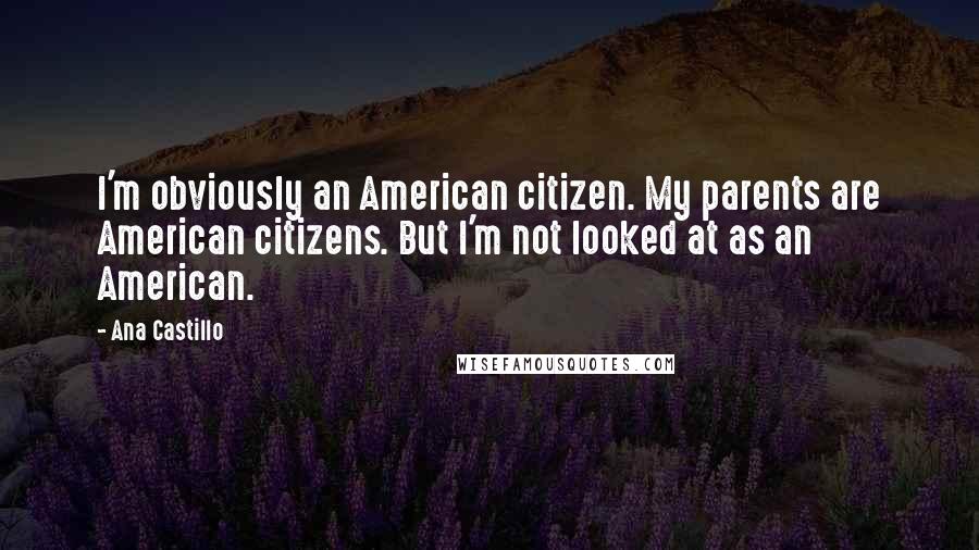 Ana Castillo Quotes: I'm obviously an American citizen. My parents are American citizens. But I'm not looked at as an American.