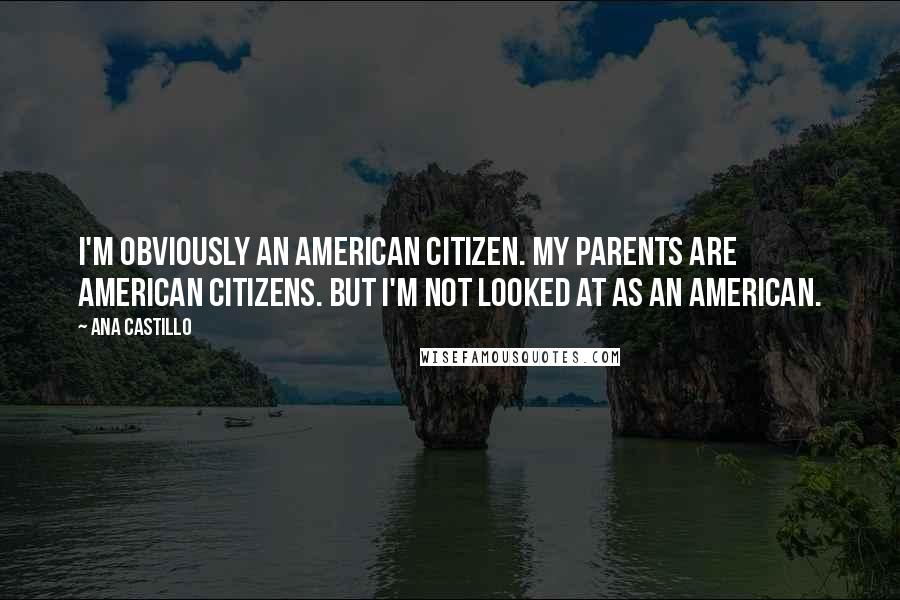 Ana Castillo Quotes: I'm obviously an American citizen. My parents are American citizens. But I'm not looked at as an American.