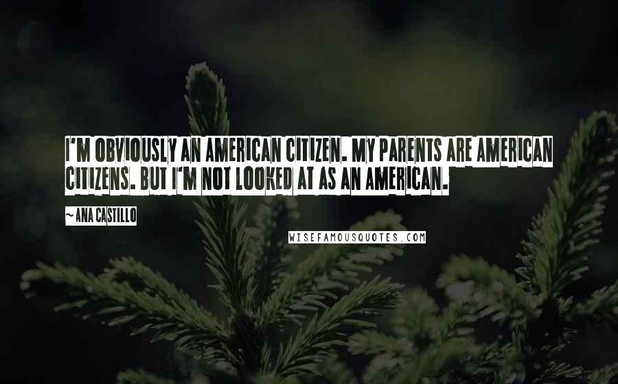 Ana Castillo Quotes: I'm obviously an American citizen. My parents are American citizens. But I'm not looked at as an American.