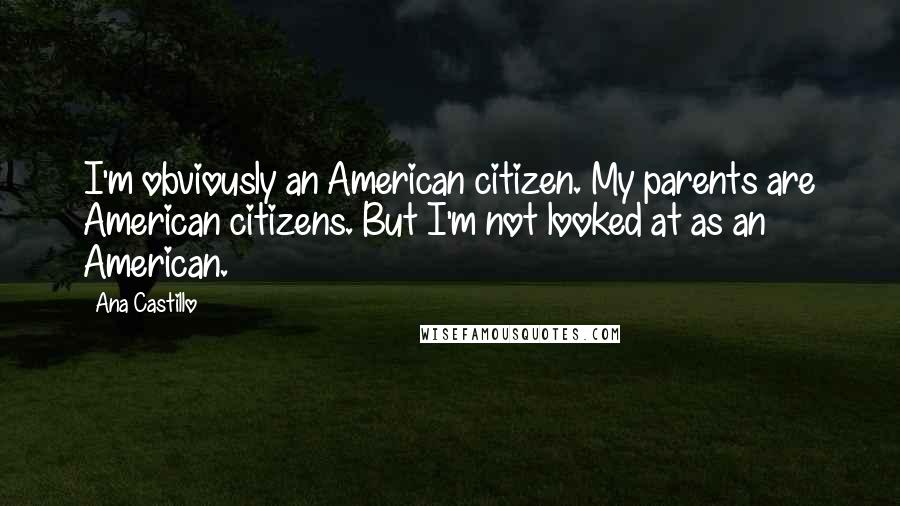 Ana Castillo Quotes: I'm obviously an American citizen. My parents are American citizens. But I'm not looked at as an American.