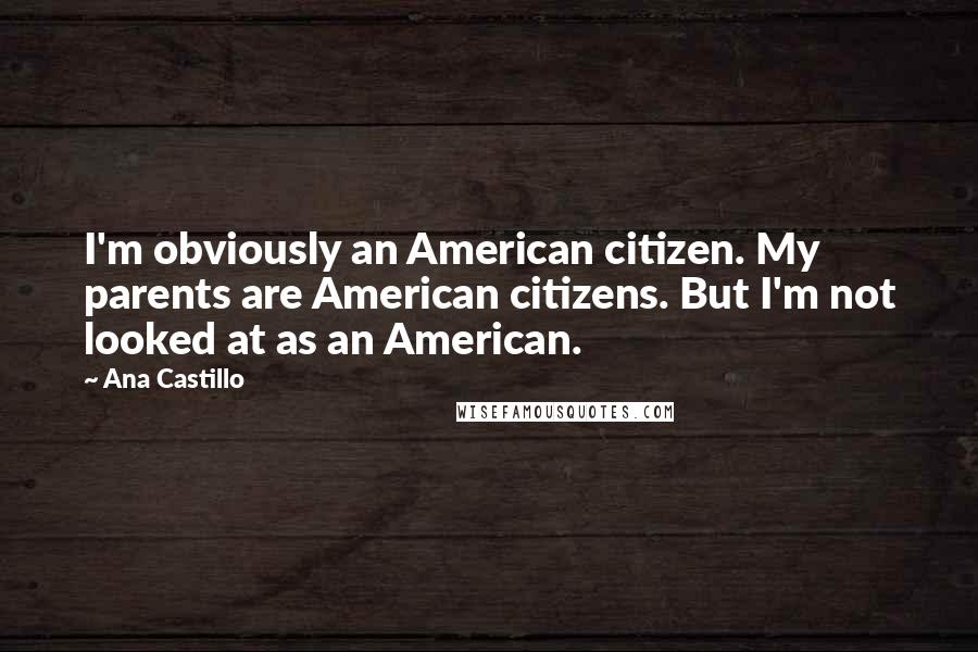 Ana Castillo Quotes: I'm obviously an American citizen. My parents are American citizens. But I'm not looked at as an American.