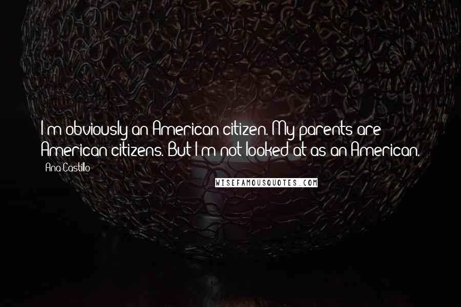 Ana Castillo Quotes: I'm obviously an American citizen. My parents are American citizens. But I'm not looked at as an American.