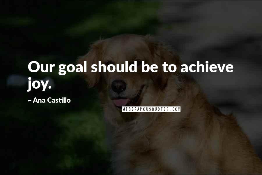 Ana Castillo Quotes: Our goal should be to achieve joy.