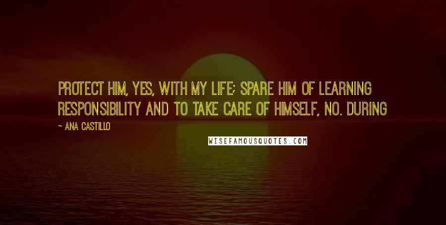 Ana Castillo Quotes: Protect him, yes, with my life; spare him of learning responsibility and to take care of himself, no. During