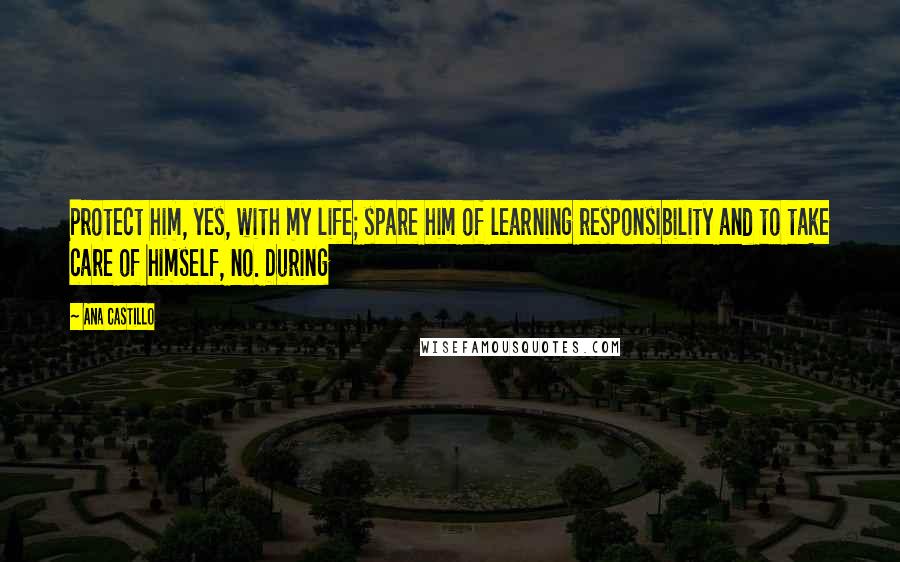 Ana Castillo Quotes: Protect him, yes, with my life; spare him of learning responsibility and to take care of himself, no. During