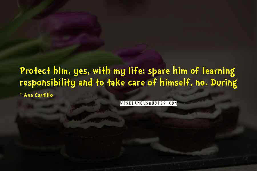 Ana Castillo Quotes: Protect him, yes, with my life; spare him of learning responsibility and to take care of himself, no. During