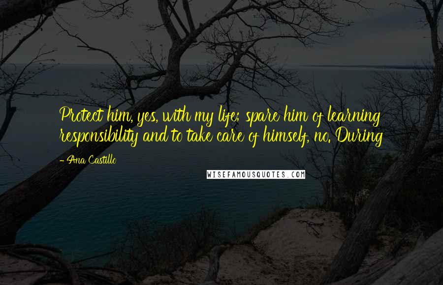 Ana Castillo Quotes: Protect him, yes, with my life; spare him of learning responsibility and to take care of himself, no. During