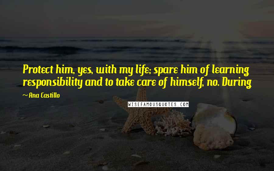 Ana Castillo Quotes: Protect him, yes, with my life; spare him of learning responsibility and to take care of himself, no. During