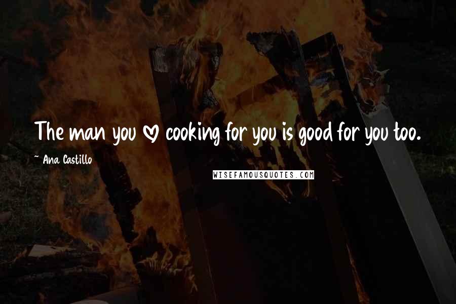 Ana Castillo Quotes: The man you love cooking for you is good for you too.