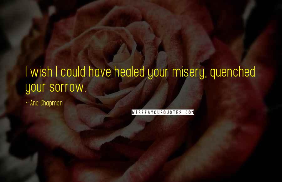 Ana Chapman Quotes: I wish I could have healed your misery, quenched your sorrow.