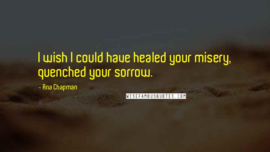 Ana Chapman Quotes: I wish I could have healed your misery, quenched your sorrow.