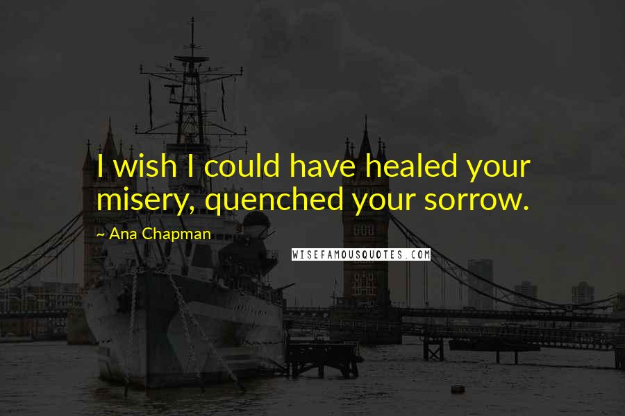 Ana Chapman Quotes: I wish I could have healed your misery, quenched your sorrow.