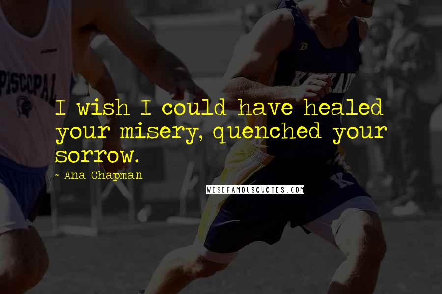 Ana Chapman Quotes: I wish I could have healed your misery, quenched your sorrow.