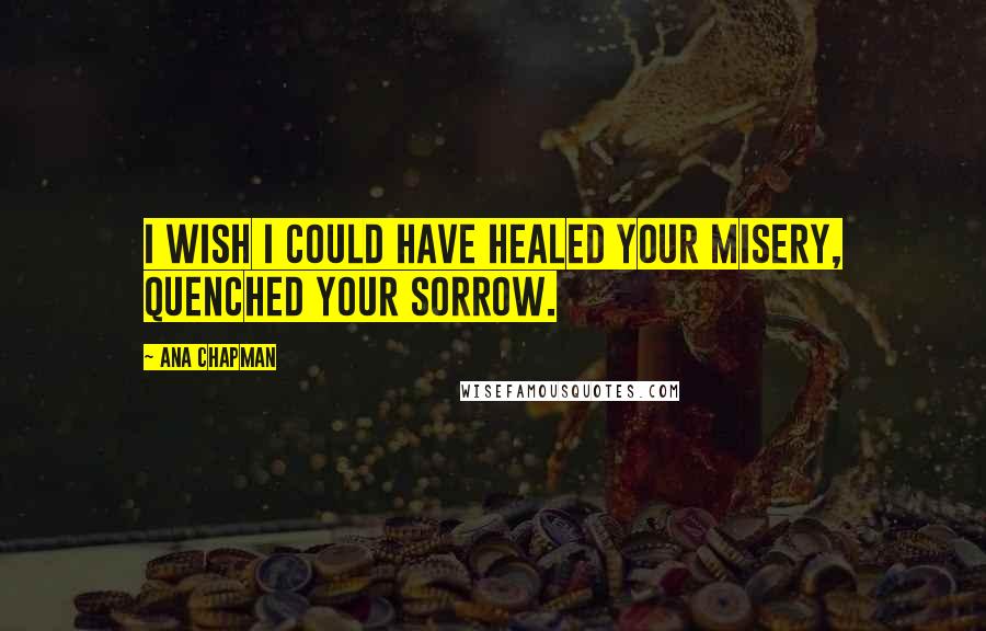 Ana Chapman Quotes: I wish I could have healed your misery, quenched your sorrow.