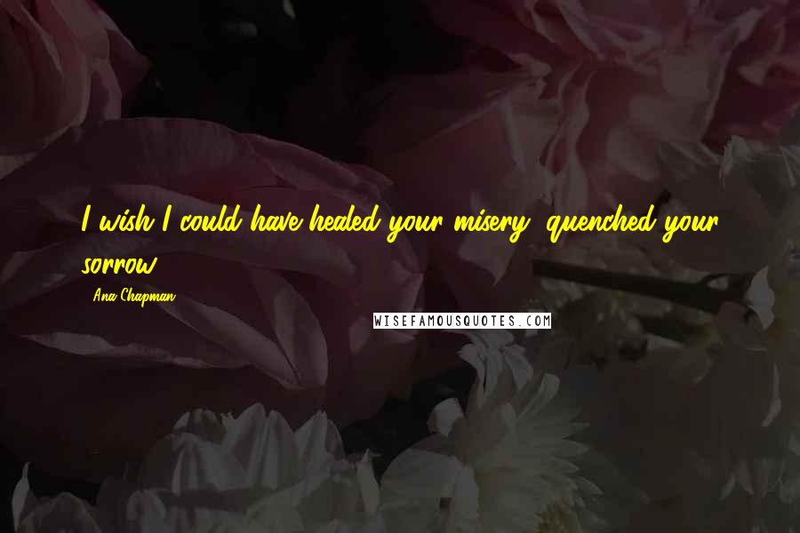 Ana Chapman Quotes: I wish I could have healed your misery, quenched your sorrow.