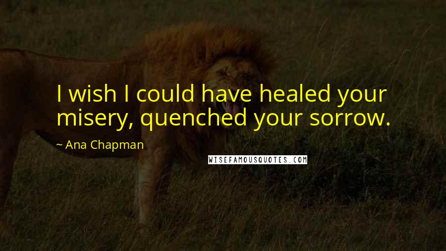 Ana Chapman Quotes: I wish I could have healed your misery, quenched your sorrow.