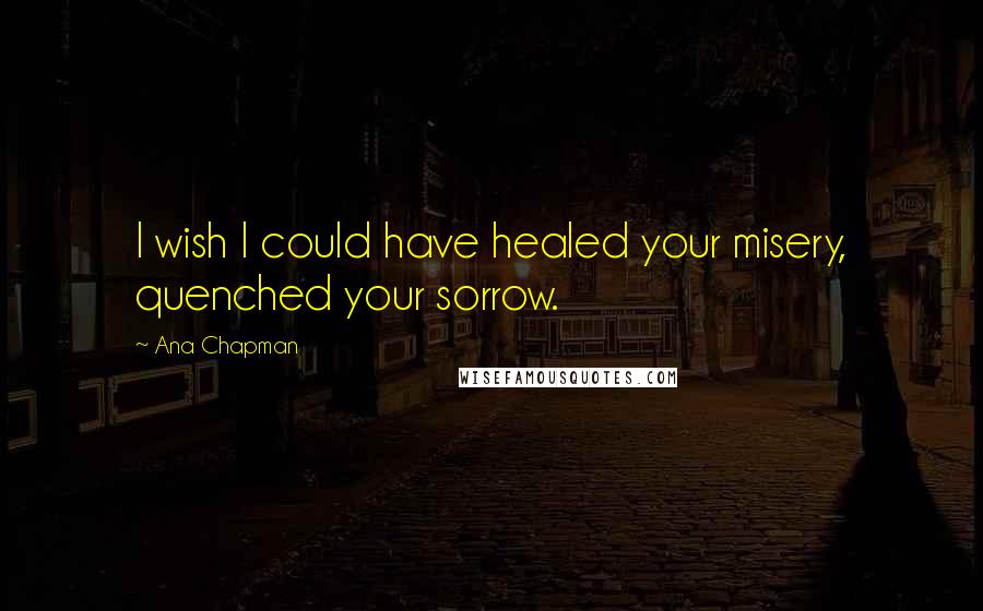 Ana Chapman Quotes: I wish I could have healed your misery, quenched your sorrow.