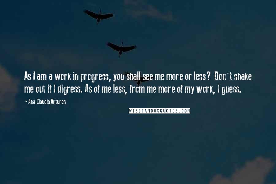 Ana Claudia Antunes Quotes: As I am a work in progress, you shall see me more or less? Don't shake me out if I digress. As of me less, from me more of my work, I guess.