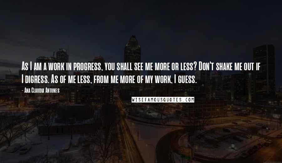 Ana Claudia Antunes Quotes: As I am a work in progress, you shall see me more or less? Don't shake me out if I digress. As of me less, from me more of my work, I guess.