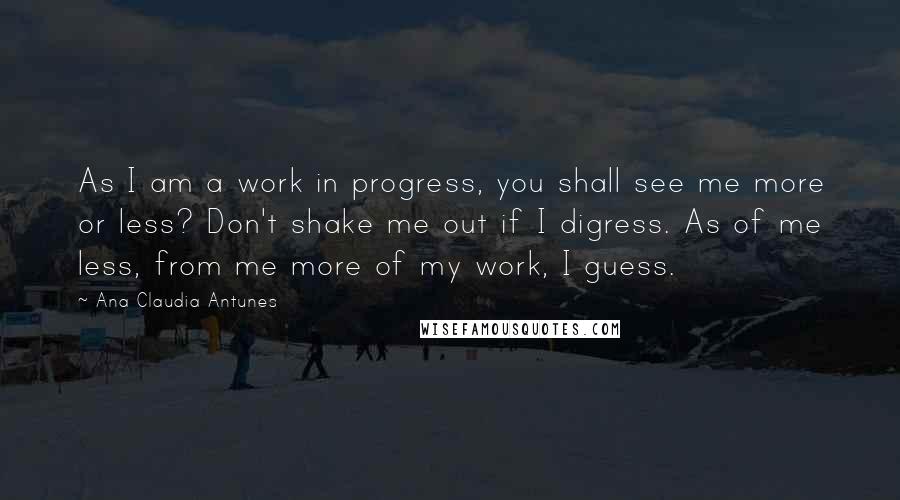 Ana Claudia Antunes Quotes: As I am a work in progress, you shall see me more or less? Don't shake me out if I digress. As of me less, from me more of my work, I guess.